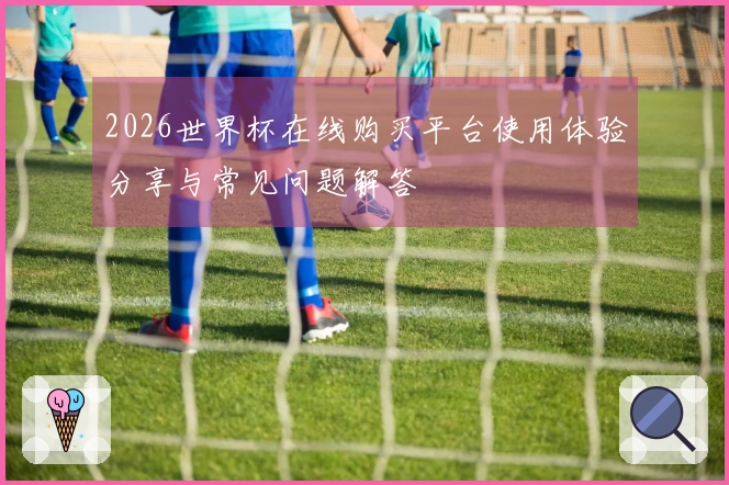 2026世界杯在线购买平台使用体验分享与常见问题解答